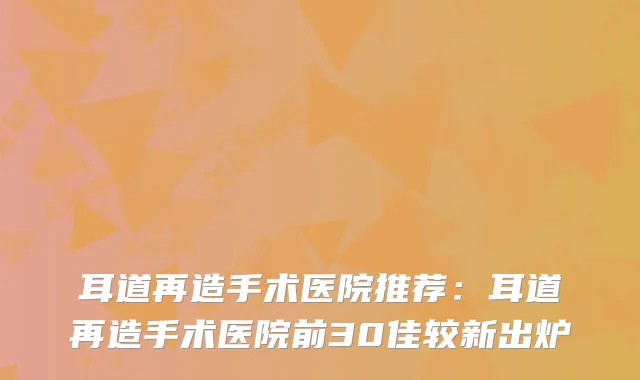 耳道再造手术医院推荐：耳道再造手术医院前30佳较新出炉