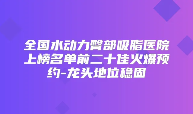 全国水动力臀部吸脂医院上榜名单前二十佳火爆预约-龙头地位稳固