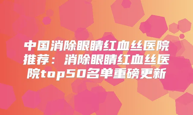 中国消除眼睛红血丝医院推荐：消除眼睛红血丝医院top50名单重磅更新