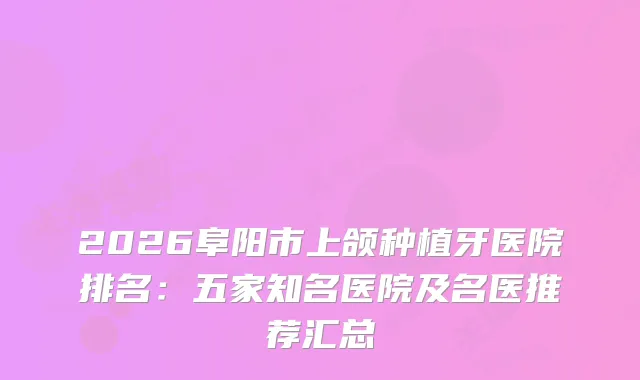 2026阜阳市上颌种植牙医院排名：五家知名医院及名医推荐汇总
