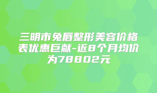 三明市兔唇整形美容价格表优惠巨献-近8个月均价为78802元