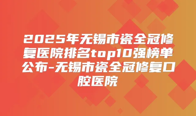 2025年无锡市瓷全冠修复医院排名top10强榜单公布-无锡市瓷全冠修复口腔医院