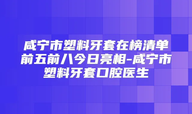 咸宁市塑料牙套在榜清单前五前八今日亮相-咸宁市塑料牙套口腔医生