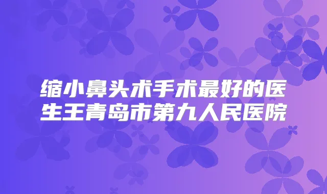 缩小鼻头术手术好的医生王青岛市第九人民医院