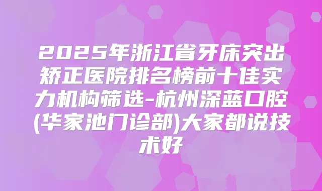2025年浙江省牙床突出矫正医院排名榜前十佳实力机构筛选-杭州深蓝口腔(华家池门诊部)大家都说技术好
