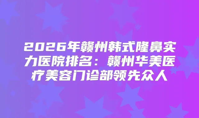 2026年赣州韩式隆鼻实力医院排名:赣州华美医疗美容门诊部领先众人