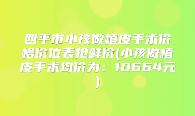 四平市小孩做植皮手术价格价位表抢鲜价(小孩做植皮手术均价为:10664元)