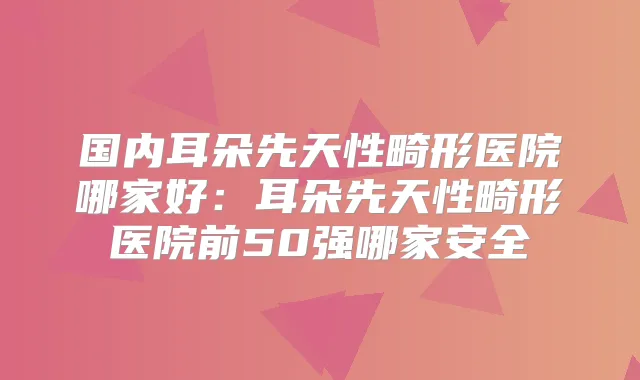 国内耳朵先天性畸形医院哪家好：耳朵先天性畸形医院前50强哪家安全