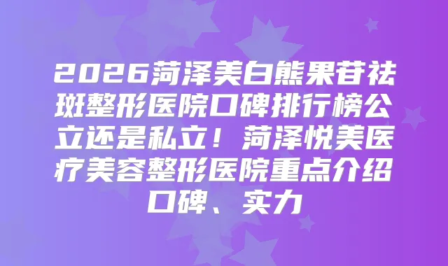 2026菏泽美白熊果苷祛斑整形医院口碑排行榜公立还是私立！菏泽悦美医疗美容整形医院重点介绍口碑、实力