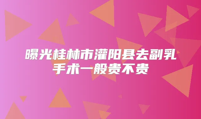 曝光桂林市灌阳县去副乳手术一般贵不贵
