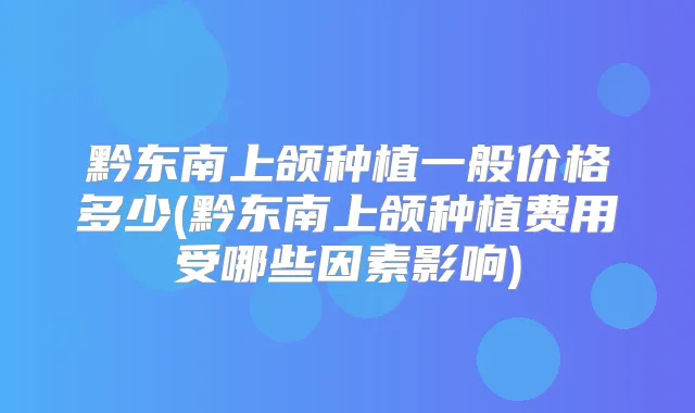 黔东南上颌种植一般价格多少(黔东南上颌种植费用受哪些因素影响)