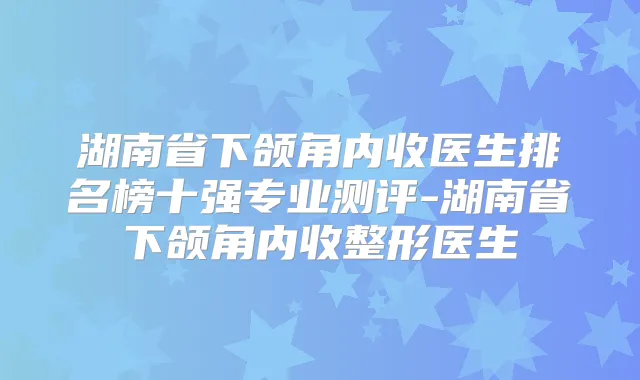 湖南省下颌角内收医生排名榜十强专业测评-湖南省下颌角内收整形医生