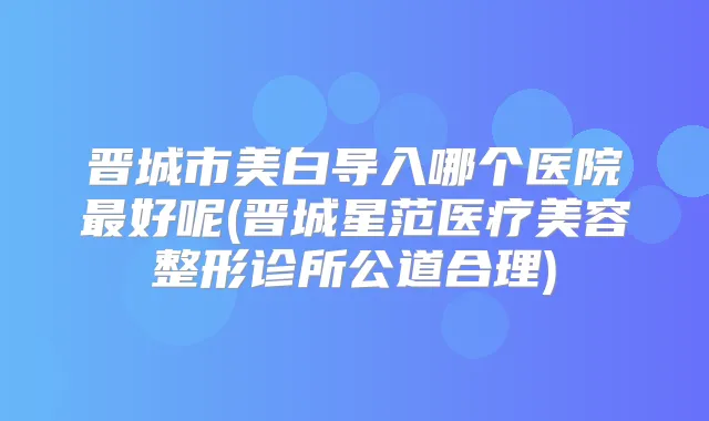 晋城市美白导入哪个医院好呢(晋城星范医疗美容整形诊所公道合理)
