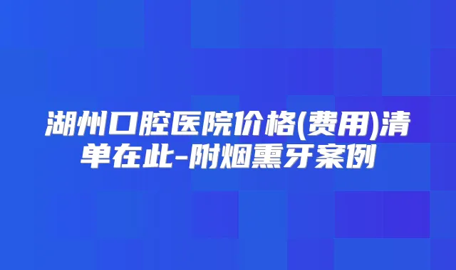 湖州口腔医院价格(费用)清单在此-附烟熏牙案例
