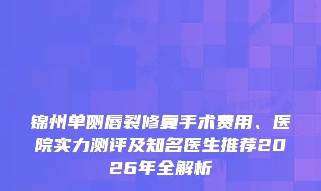 锦州单侧唇裂修复手术费用、医院实力测评及知名医生推荐2026年全解析