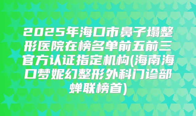 2025年海口市鼻子塌整形医院在榜名单前五前三官方认证指定机构(海南海口梦妮幻整形外科门诊部蝉联榜首)