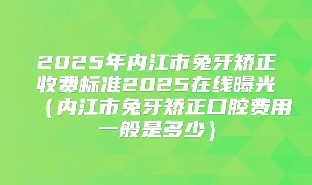 2025年内江市兔牙矫正收费标准2025在线曝光（内江市兔牙矫正口腔费用一般是多少）