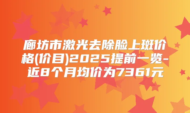 廊坊市激光去除脸上斑价格(价目)2025提前一览-近8个月均价为7361元
