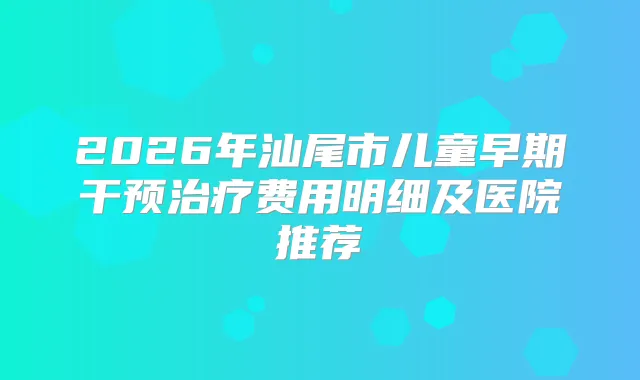 2026年汕尾市儿童早期干预费用明细及医院推荐