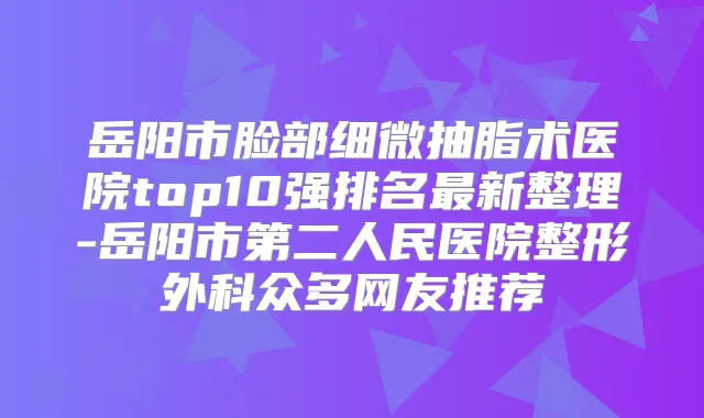 岳阳市脸部细微抽脂术医院top10强排名新整理-岳阳市第二人民医院整形外科众多网友推荐