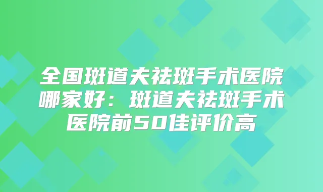 全国斑道夫祛斑手术医院哪家好:斑道夫祛斑手术医院前50佳评价高