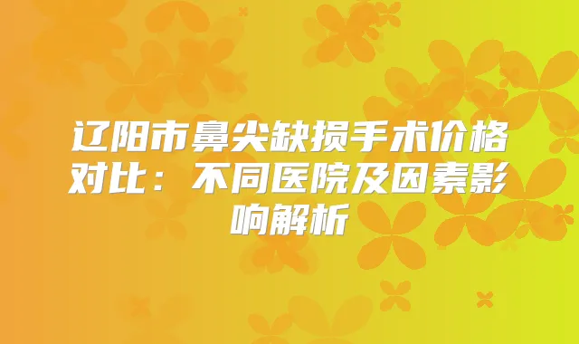 辽阳市鼻尖缺损手术价格对比：不同医院及因素影响解析