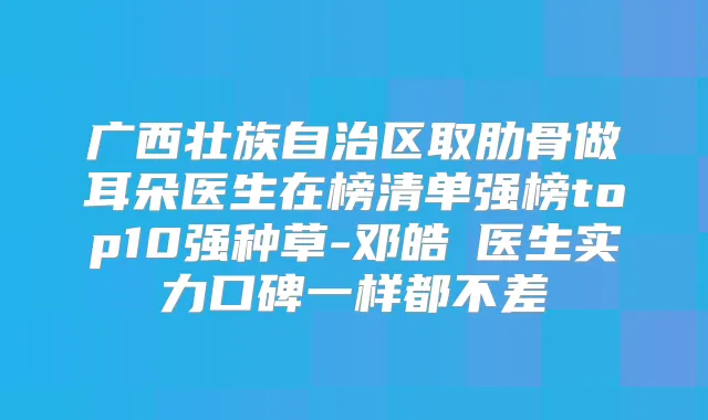 广西壮族自治区取肋骨做耳朵医生在榜清单强榜top10强种草-邓皓畯医生实力口碑一样都不差