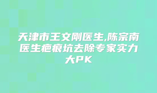 天津市王文刚医生,陈宗南医生疤痕坑去除专家实力大PK