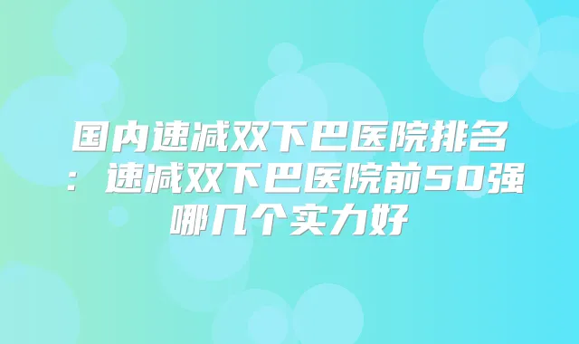 国内速减双下巴医院排名：速减双下巴医院前50强哪几个实力好