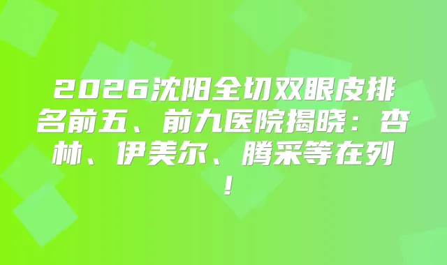 2026沈阳全切双眼皮排名前五、前九医院揭晓：杏林、伊美尔、腾采等在列！