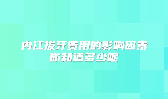 内江拔牙费用的影响因素你知道多少呢