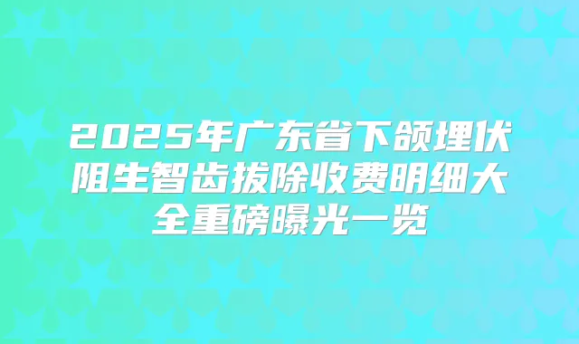 2025年广东省下颌埋伏阻生智齿拔除收费明细大全重磅曝光一览