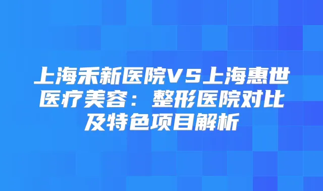 上海禾新医院VS上海惠世医疗美容：整形医院对比及特色项目解析