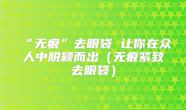“无痕”去眼袋 让你在众人中脱颖而出（无痕紧致去眼袋）