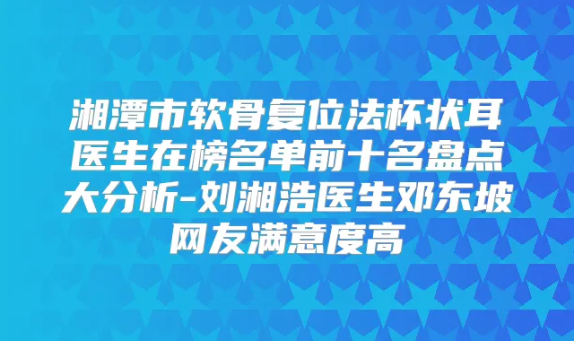 湘潭市软骨复位法杯状耳医生在榜名单前十名盘点大分析-刘湘浩医生邓东坡网友满意度高