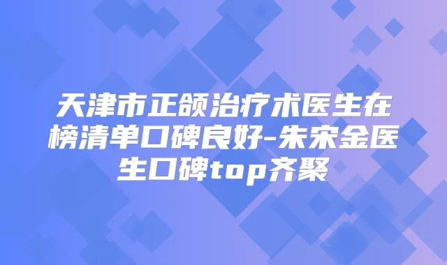 天津市正颌术医生在榜清单口碑良好-朱宋金医生口碑top齐聚