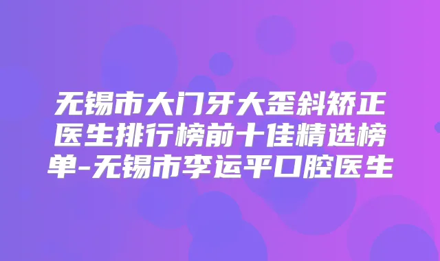 无锡市大门牙大歪斜矫正医生排行榜前十佳精选榜单-无锡市李运平口腔医生