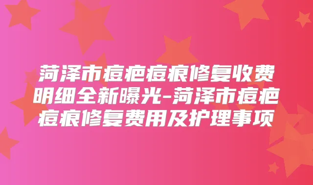 菏泽市痘疤痘痕修复收费明细全新曝光-菏泽市痘疤痘痕修复费用及护理事项