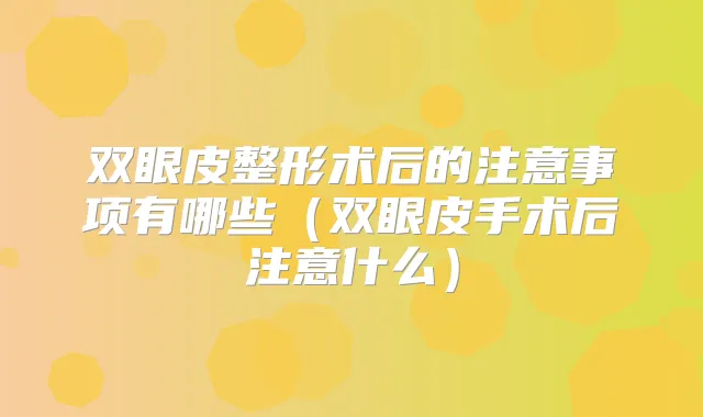 双眼皮整形术后的注意事项有哪些（双眼皮手术后注意什么）