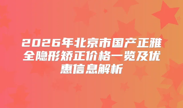 2026年北京市国产正雅全隐形矫正价格一览及优惠信息解析
