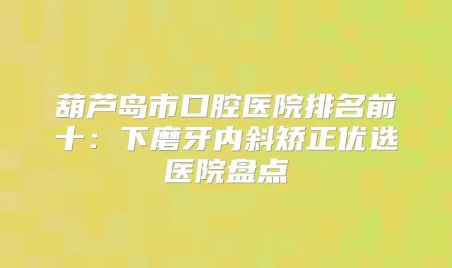 葫芦岛市口腔医院排名前十：下磨牙内斜矫正优选医院盘点