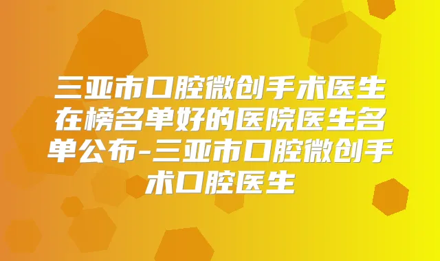 三亚市口腔微创手术医生在榜名单好的医院医生名单公布-三亚市口腔微创手术口腔医生