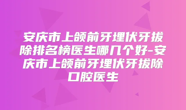 安庆市上颌前牙埋伏牙拔除排名榜医生哪几个好-安庆市上颌前牙埋伏牙拔除口腔医生
