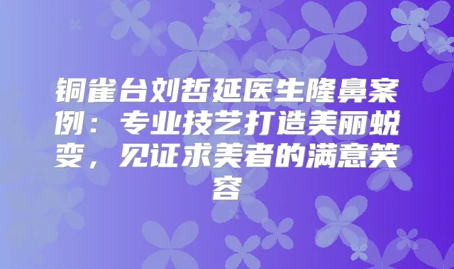 铜雀台刘哲延医生隆鼻案例:专业技艺打造美丽蜕变,见证求美者的满意笑容