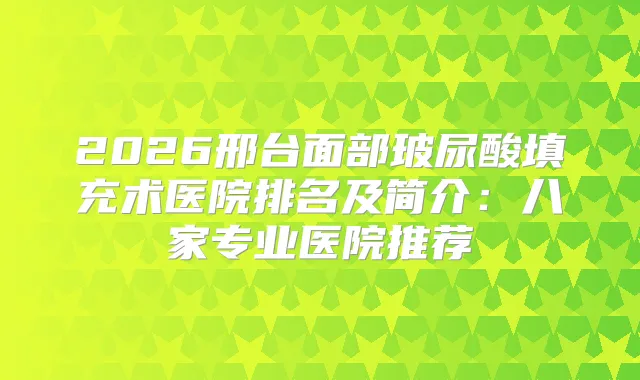 2026邢台面部玻尿酸填充术医院排名及简介：八家专业医院推荐