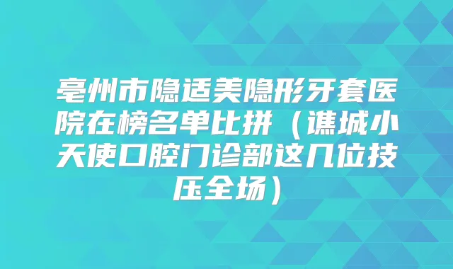 亳州市隐适美隐形牙套医院在榜名单比拼（谯城小天使口腔门诊部这几位技压全场）