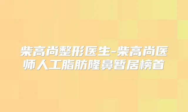 柴高尚整形医生-柴高尚医师人工脂肪隆鼻暂居榜首