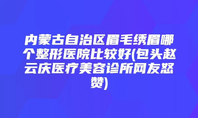 内蒙古自治区眉毛绣眉哪个整形医院比较好(包头赵云庆医疗美容诊所网友怒赞)