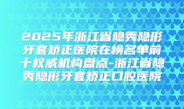 2025年浙江省隐秀隐形牙套矫正医院在榜名单前十机构盘点-浙江省隐秀隐形牙套矫正口腔医院