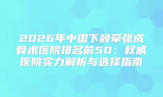 2026年中国下颌牵张成骨术医院排名前50：医院实力解析与选择指南